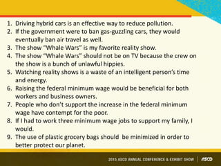 1. Driving hybrid cars is an effective way to reduce pollution.
2. If the government were to ban gas-guzzling cars, they would
eventually ban air travel as well.
3. The show “Whale Wars” is my favorite reality show.
4. The show “Whale Wars” should not be on TV because the crew on
the show is a bunch of unlawful hippies.
5. Watching reality shows is a waste of an intelligent person’s time
and energy.
6. Raising the federal minimum wage would be beneficial for both
workers and business owners.
7. People who don’t support the increase in the federal minimum
wage have contempt for the poor.
8. If I had to work three minimum wage jobs to support my family, I
would.
9. The use of plastic grocery bags should be minimized in order to
better protect our planet.
 