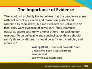 The Importance of Evidence
“We would all probably like to believe that the people we argue
with will accept our claims and reasons as perfect and
complete by themselves, but most readers are unlikely to do
that. They want evidence of some sort--facts, examples,
statistics, expert testimony, among others – to back up our
reasons… To be believable and convincing, evidence should
satisfy three conditions. It should be sufficient, credible , and
accurate.”
Writing@CSU — home of Colorado State
University's open-access learning
environment
See writing.colostate.edu
 