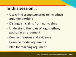 In this session…
• Use crime scene scenarios to introduce
argument writing
• Distinguish claims from non-claims
• Understand the roles of logos, ethos,
pathos in an argument
• Connect reasons and evidence
• Examine model arguments
• Plan for teaching argument
 