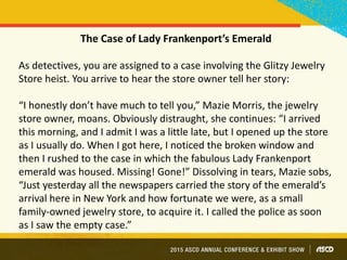 The Case of Lady Frankenport’s Emerald
As detectives, you are assigned to a case involving the Glitzy Jewelry
Store heist. You arrive to hear the store owner tell her story:
“I honestly don’t have much to tell you,” Mazie Morris, the jewelry
store owner, moans. Obviously distraught, she continues: “I arrived
this morning, and I admit I was a little late, but I opened up the store
as I usually do. When I got here, I noticed the broken window and
then I rushed to the case in which the fabulous Lady Frankenport
emerald was housed. Missing! Gone!” Dissolving in tears, Mazie sobs,
“Just yesterday all the newspapers carried the story of the emerald’s
arrival here in New York and how fortunate we were, as a small
family-owned jewelry store, to acquire it. I called the police as soon
as I saw the empty case.”
 