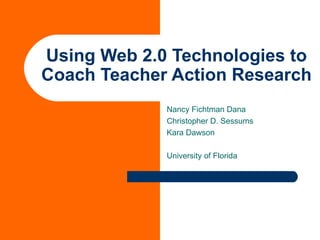 Using Web 2.0 Technologies to Coach Teacher Action Research Nancy Fichtman Dana Christopher D. Sessums Kara Dawson University of Florida 