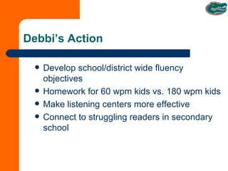 Debbi’s Action Develop school/district wide fluency objectives Homework for 60 wpm kids vs. 180 wpm kids Make listening centers more effective Connect to struggling readers in secondary school 