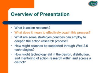 Overview of Presentation What is action research? What does it mean to effectively coach this process? What are some strategies coaches can employ to deepen the action research process? How might coaches be supported through Web 2.0 technologies? How might technology aid in the design, distribution, and mentoring of action research within and across a district?  