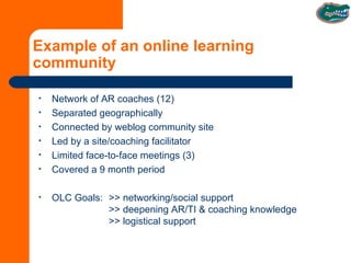 Example of an online learning community Network of AR coaches (12) Separated geographically Connected by weblog community site Led by a site/coaching facilitator Limited face-to-face meetings (3) Covered a 9 month period OLC Goals: >> networking/social support >> deepening AR/TI & coaching knowledge >> logistical support 