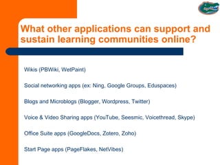 What other applications can support and sustain learning communities online? Wikis (PBWiki, WetPaint) Social networking apps (ex: Ning, Google Groups, Eduspaces) Blogs and Microblogs (Blogger, Wordpress, Twitter) Voice & Video Sharing apps (YouTube, Seesmic, Voicethread, Skype) Office Suite apps (GoogleDocs, Zotero, Zoho) Start Page apps (PageFlakes, NetVibes) 