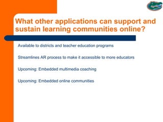 What other applications can support and sustain learning communities online? Available to districts and teacher education programs Streamlines AR process to make it accessible to more educators Upcoming: Embedded multimedia coaching Upcoming: Embedded online communities 