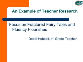 An Example of Teacher Research Focus on Fractured Fairy Tales and Fluency Flourishes -  Debbi Hubbell, 4 th  Grade Teacher 