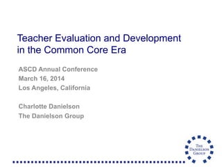 Teacher Evaluation and Development
in the Common Core Era
ASCD Annual Conference
March 16, 2014
Los Angeles, California
Charlotte Danielson
The Danielson Group
 