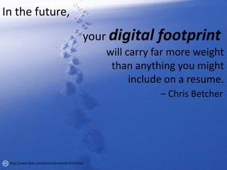 In the future,
                                               your digital   footprint
                                                   will carry far more weight
                                                    than anything you might
                                                         include on a resume.
                                                               – Chris Betcher




 http://www.flickr.com/photos/druclimb/76125566/
 