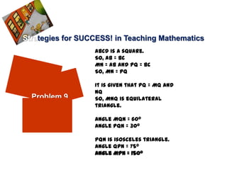 Strategies for SUCCESS! in Teaching Mathematics
                  ABCD is a square.
                  So, AB = BC
                  MN = AB and PQ = BC
                  So, MN = PQ

                  It is given that PQ = MQ and
                  NQ
  Problem 9       So, MNQ is equilateral
                  triangle.

                  Angle MQN = 60o
                  Angle PQN = 30o

                  PQN is isosceles triangle.
                  Angle QPN = 75o
                  Angle MPN = 150o
 