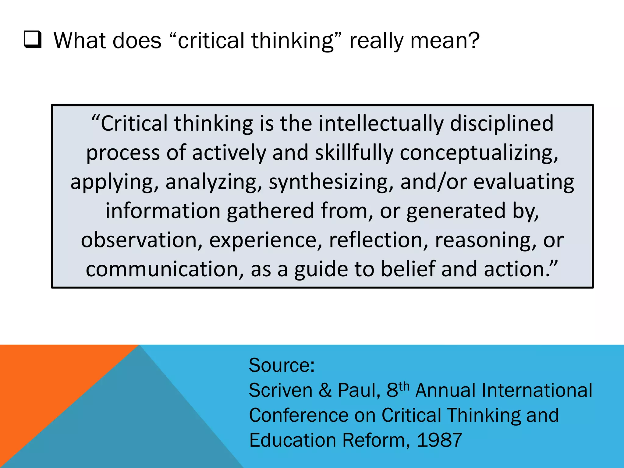  What does “critical thinking” really mean?
“Critical thinking is the intellectually disciplined
process of actively and skillfully conceptualizing,
applying, analyzing, synthesizing, and/or evaluating
information gathered from, or generated by,
observation, experience, reflection, reasoning, or
communication, as a guide to belief and action.”
Source:
Scriven & Paul, 8th Annual International
Conference on Critical Thinking and
Education Reform, 1987
 