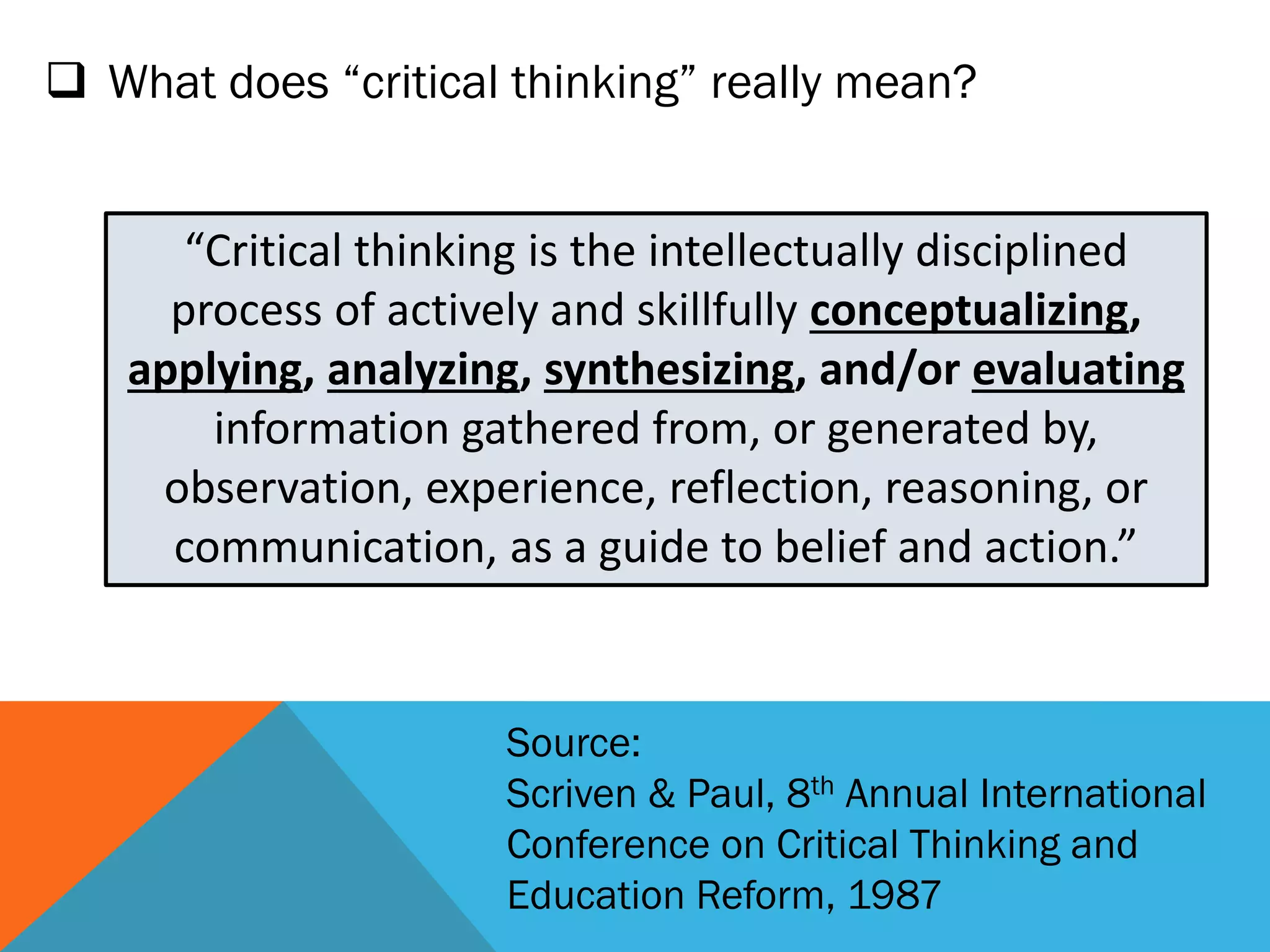  What does “critical thinking” really mean?
“Critical thinking is the intellectually disciplined
process of actively and skillfully conceptualizing,
applying, analyzing, synthesizing, and/or evaluating
information gathered from, or generated by,
observation, experience, reflection, reasoning, or
communication, as a guide to belief and action.”
Source:
Scriven & Paul, 8th Annual International
Conference on Critical Thinking and
Education Reform, 1987
 