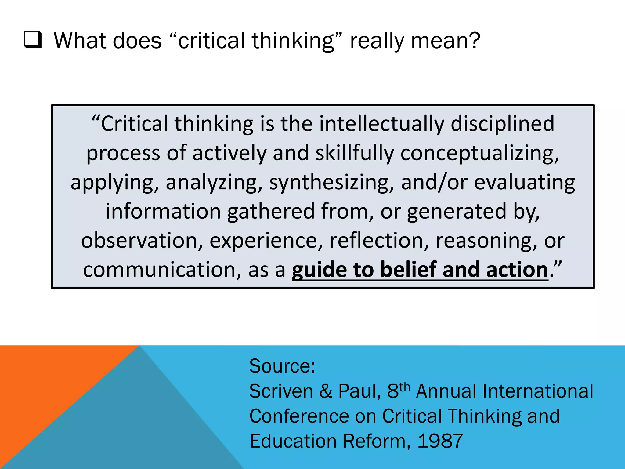  What does “critical thinking” really mean?
“Critical thinking is the intellectually disciplined
process of actively and skillfully conceptualizing,
applying, analyzing, synthesizing, and/or evaluating
information gathered from, or generated by,
observation, experience, reflection, reasoning, or
communication, as a guide to belief and action.”
Source:
Scriven & Paul, 8th Annual International
Conference on Critical Thinking and
Education Reform, 1987
 