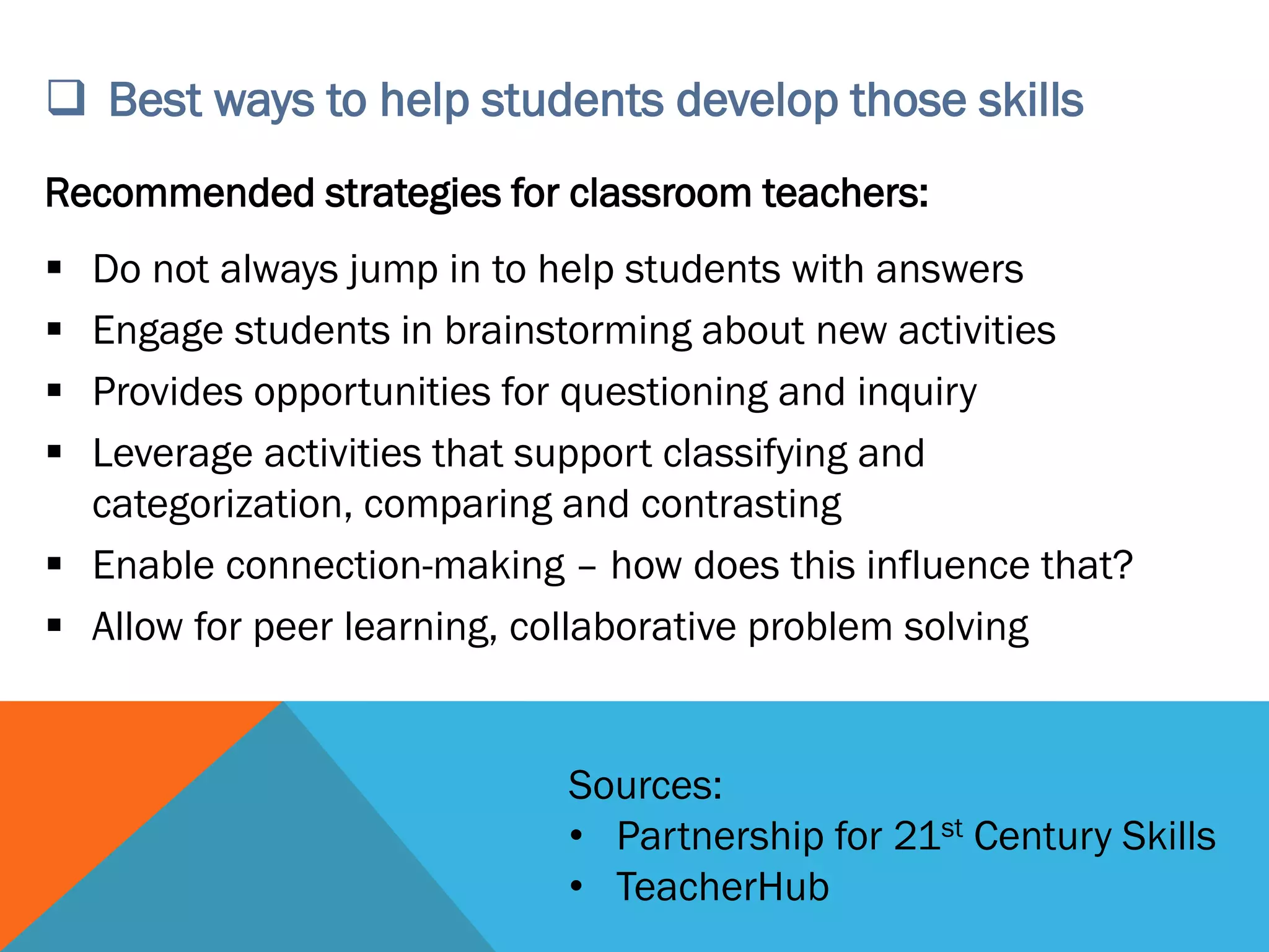  Best ways to help students develop those skills
Recommended strategies for classroom teachers:
▪ Do not always jump in to help students with answers
▪ Engage students in brainstorming about new activities
▪ Provides opportunities for questioning and inquiry
▪ Leverage activities that support classifying and
categorization, comparing and contrasting
▪ Enable connection-making – how does this influence that?
▪ Allow for peer learning, collaborative problem solving
Sources:
• Partnership for 21st Century Skills
• TeacherHub
 