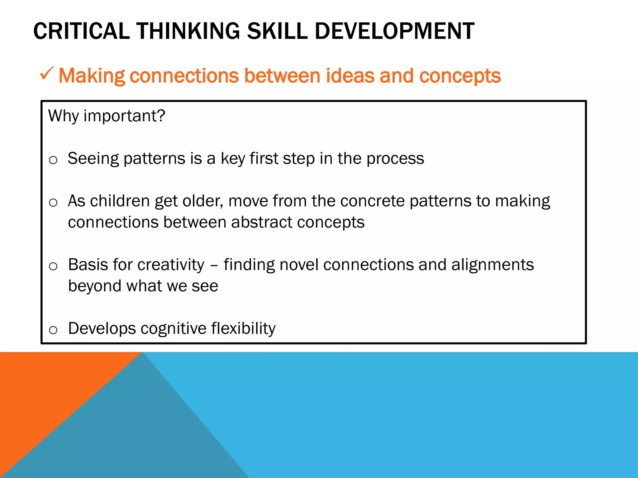 CRITICAL THINKING SKILL DEVELOPMENT
✓ Making connections between ideas and concepts
Why important?
o Seeing patterns is a key first step in the process
o As children get older, move from the concrete patterns to making
connections between abstract concepts
o Basis for creativity – finding novel connections and alignments
beyond what we see
o Develops cognitive flexibility
 