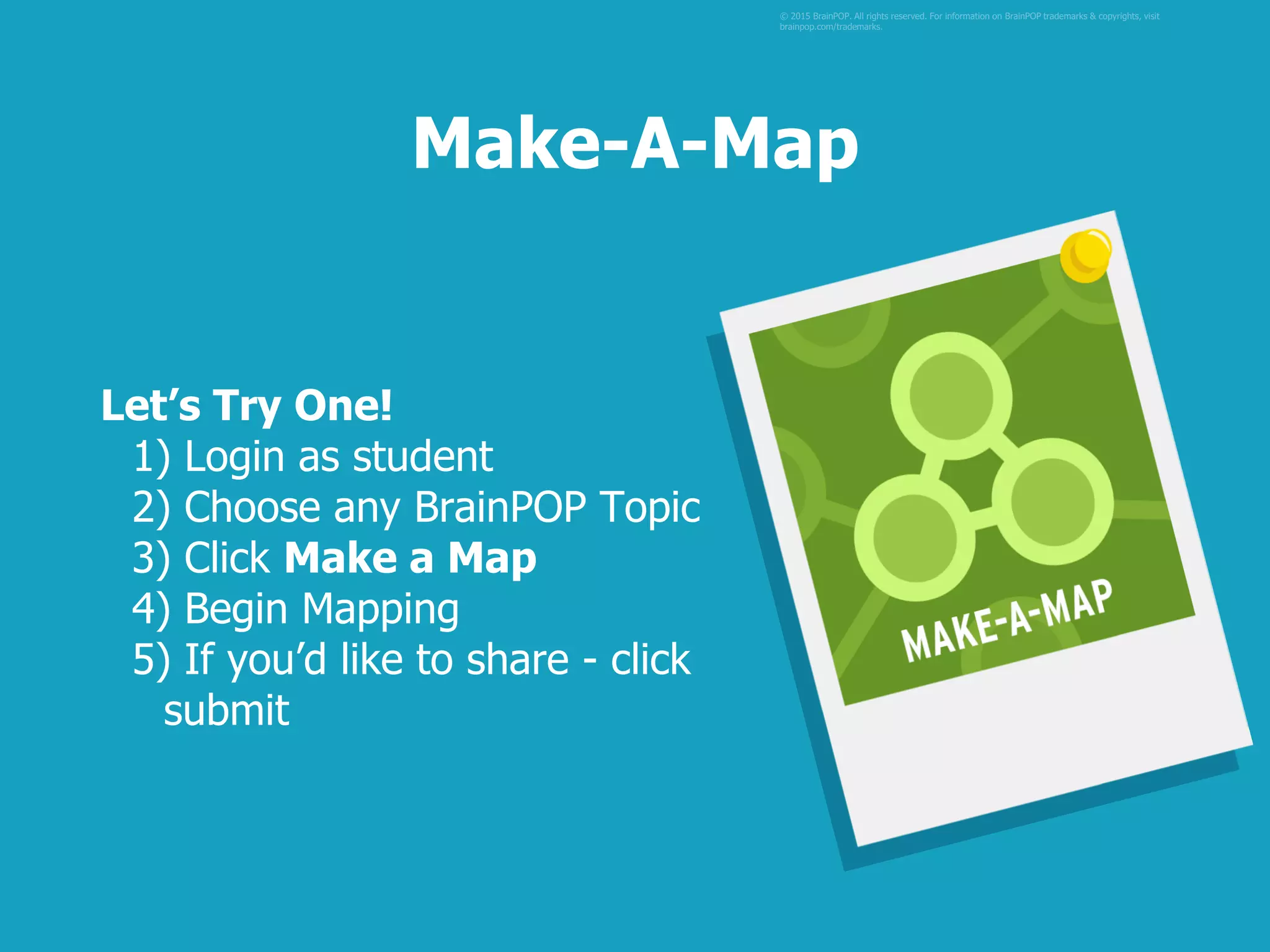 Let’s Try One!
1) Login as student
2) Choose any BrainPOP Topic
3) Click Make a Map
4) Begin Mapping
5) If you’d like to share - click
submit
© 2015 BrainPOP. All rights reserved. For information on BrainPOP trademarks & copyrights, visit
brainpop.com/trademarks.
Make-A-Map
 