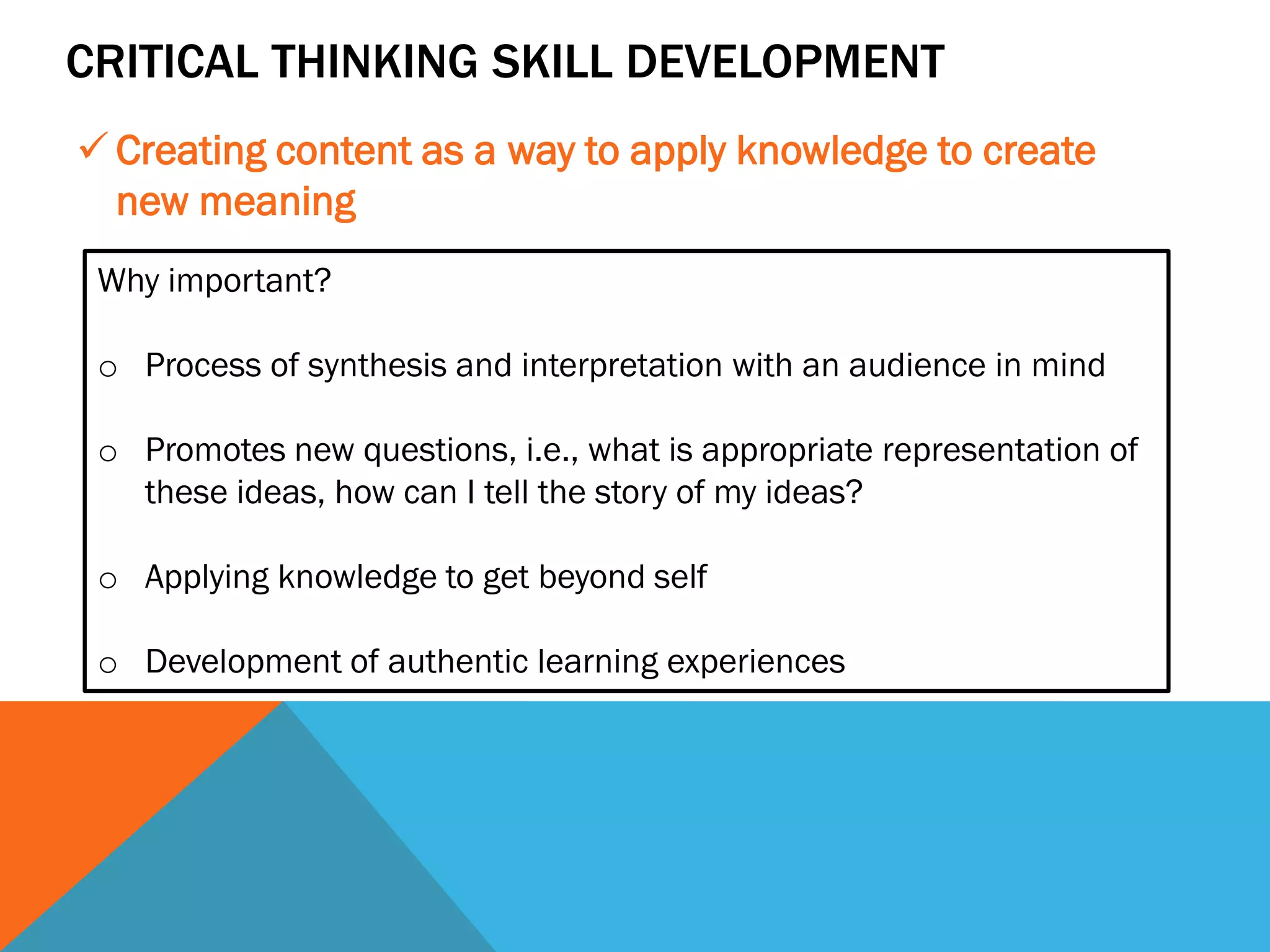 CRITICAL THINKING SKILL DEVELOPMENT
✓ Creating content as a way to apply knowledge to create
new meaning
Why important?
o Process of synthesis and interpretation with an audience in mind
o Promotes new questions, i.e., what is appropriate representation of
these ideas, how can I tell the story of my ideas?
o Applying knowledge to get beyond self
o Development of authentic learning experiences
 
