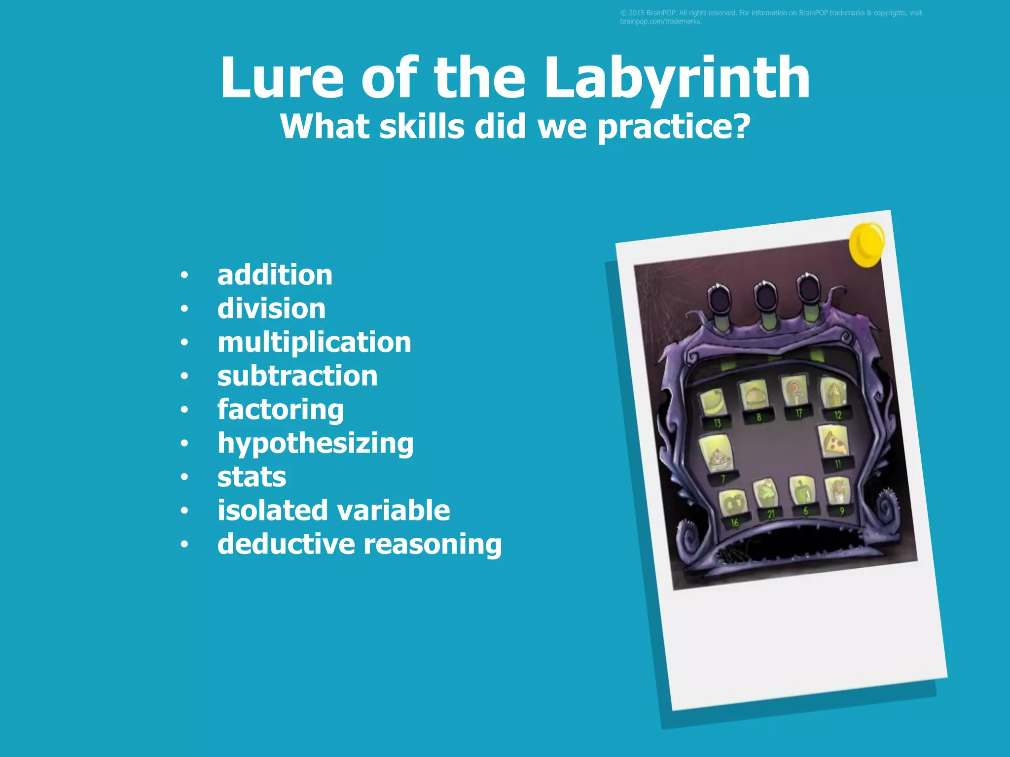 • addition
• division
• multiplication
• subtraction
• factoring
• hypothesizing
• stats
• isolated variable
• deductive reasoning
© 2015 BrainPOP. All rights reserved. For information on BrainPOP trademarks & copyrights, visit
brainpop.com/trademarks.
Lure of the Labyrinth
What skills did we practice?
 