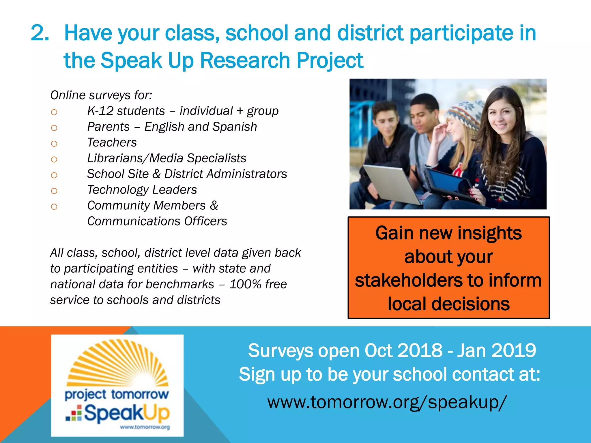 2. Have your class, school and district participate in
the Speak Up Research Project
Online surveys for:
o K-12 students – individual + group
o Parents – English and Spanish
o Teachers
o Librarians/Media Specialists
o School Site & District Administrators
o Technology Leaders
o Community Members &
Communications Officers
All class, school, district level data given back
to participating entities – with state and
national data for benchmarks – 100% free
service to schools and districts
Surveys open Oct 2018 - Jan 2019
Sign up to be your school contact at:
Gain new insights
about your
stakeholders to inform
local decisions
www.tomorrow.org/speakup/
 