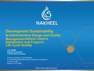 Development Sustainability
in Administrative Design and Facility
Management Attains Client’s
Satisfaction and Project’s
Life Cycle Quality
 I Al JANABI
 Nakheel Corporation
 A Dubai World Company

 American Society of Civil Engineers
 5th International Engineering and Construction Conference
 Irvine, CA, USA
 August 27–29, 2008
 