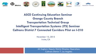 ASCE Continuing Education Seminar
Orange County Branch
Transportation Technical Group
Intelligent Transportation Systems (ITS) Seminar
Caltrans District 7 Connected Corridors Pilot on I-210
November 13, 2015
Irvine, CA
Ali Zaghari, Deputy District Director, Operations
Caltrans District 7, Los Angeles
 