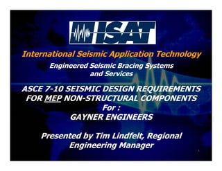 International Seismic Application Technology
Engineered Seismic Bracing Systems
and Services
ASCE 7-10 SEISMIC DESIGN REQUIREMENTS
FOR MEP NON-STRUCTURAL COMPONENTS
For :
GAYNER ENGINEERS
Presented by Tim Lindfelt, Regional
Engineering Manager 1
 