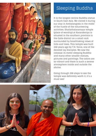 Sleeping Buddha
It is the longest recline Buddha statue
in South East Asia. We visited it during
our stay in Ambalangoda in the midst
of the hustle of the volunteering
activities. Shailathalaramaya temple
(place of worship) at Karandeniya is
situated in the southern province in
the Galle district on a small rock
surrounded by breathtaking views of
hills and trees. This temple was built
200 years ago by T.H. Yonis, one of the
devoted lay disciples. We saw the
colossal 35 meter sleeping Buddha
and many other smaller statues,
pictures and paintings. The colors are
so vibrant and there is such a serene
atmosphere inside and outside the
shrine.
Going through 208 steps to see the
temple was definitely worth it; it's a
must see!
 