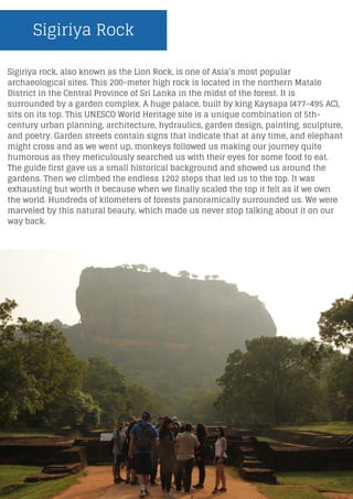 Sigiriya Rock
Sigiriya rock, also known as the Lion Rock, is one of Asia’s most popular
archaeological sites. This 200-meter high rock is located in the northern Matale
District in the Central Province of Sri Lanka in the midst of the forest. It is
surrounded by a garden complex. A huge palace, built by king Kaysapa (477-495 AC),
sits on its top. This UNESCO World Heritage site is a unique combination of 5th-
century urban planning, architecture, hydraulics, garden design, painting, sculpture,
and poetry. Garden streets contain signs that indicate that at any time, and elephant
might cross and as we went up, monkeys followed us making our journey quite
humorous as they meticulously searched us with their eyes for some food to eat.
The guide first gave us a small historical background and showed us around the
gardens. Then we climbed the endless 1202 steps that led us to the top. It was
exhausting but worth it because when we finally scaled the top it felt as if we own
the world. Hundreds of kilometers of forests panoramically surrounded us. We were
marveled by this natural beauty, which made us never stop talking about it on our
way back.
 