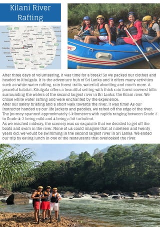 Kilani River
Rafting
After three days of volunteering, it was time for a break! So we packed our clothes and
headed to Kitulgala. It is the adventure hub of Sri Lanka and it offers many activities
such as white water rafting, rain forest trails, waterfall abseiling and much more. A
peaceful habitat, Kitulgala offers a beautiful setting with thick rain forest covered hills
surrounding the waters of the second largest river in Sri Lanka; the Kilani river. We
chose white water rafting and were enchanted by the experience.
After our safety briefing and a short walk towards the river, it was time! As our
instructor handed us our life jackets and paddles, we rafted off the edge of the river.
The journey spanned approximately 5 kilometers with rapids ranging between Grade 2
to Grade 4: 2 being mild and 4 being a bit turbulent.
As we reached midway, the scenery was so exquisite that we decided to get off the
boats and swim in the river. None of us could imagine that at nineteen and twenty
years old, we would be swimming in the second largest river in Sri Lanka. We ended
our trip by eating lunch in one of the restaurants that overlooked the river.
 