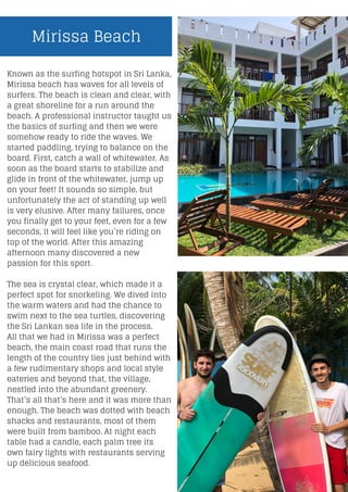 Known as the surfing hotspot in Sri Lanka,
Mirissa beach has waves for all levels of
surfers. The beach is clean and clear, with
a great shoreline for a run around the
beach. A professional instructor taught us
the basics of surfing and then we were
somehow ready to ride the waves. We
started paddling, trying to balance on the
board. First, catch a wall of whitewater. As
soon as the board starts to stabilize and
glide in front of the whitewater, jump up
on your feet! It sounds so simple, but
unfortunately the act of standing up well
is very elusive. After many failures, once
you finally get to your feet, even for a few
seconds, it will feel like you’re riding on
top of the world. After this amazing
afternoon many discovered a new
passion for this sport.
The sea is crystal clear, which made it a
perfect spot for snorkeling. We dived into
the warm waters and had the chance to
swim next to the sea turtles, discovering
the Sri Lankan sea life in the process.
All that we had in Mirissa was a perfect
beach, the main coast road that runs the
length of the country lies just behind with
a few rudimentary shops and local style
eateries and beyond that, the village,
nestled into the abundant greenery.
That’s all that’s here and it was more than
enough. The beach was dotted with beach
shacks and restaurants, most of them
were built from bamboo. At night each
table had a candle, each palm tree its
own fairy lights with restaurants serving
up delicious seafood.
Mirissa Beach
 