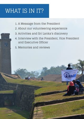 WHAT IS IN IT?
5. Memories and reviews
1. A Message from the President
4. Interview with the President, Vice President
and Executive Officer
3. Activities and Sri Lanka's discovery
2. About our volunteering experience
 