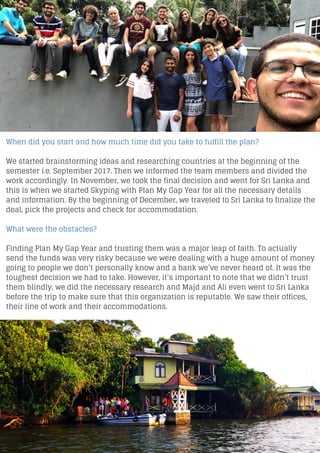 When did you start and how much time did you take to fulfill the plan?
We started brainstorming ideas and researching countries at the beginning of the
semester i.e. September 2017. Then we informed the team members and divided the
work accordingly. In November, we took the final decision and went for Sri Lanka and
this is when we started Skyping with Plan My Gap Year for all the necessary details
and information. By the beginning of December, we traveled to Sri Lanka to finalize the
deal, pick the projects and check for accommodation.
What were the obstacles?
Finding Plan My Gap Year and trusting them was a major leap of faith. To actually
send the funds was very risky because we were dealing with a huge amount of money
going to people we don’t personally know and a bank we’ve never heard of. It was the
toughest decision we had to take. However, it’s important to note that we didn’t trust
them blindly, we did the necessary research and Majd and Ali even went to Sri Lanka
before the trip to make sure that this organization is reputable. We saw their offices,
their line of work and their accommodations.
 