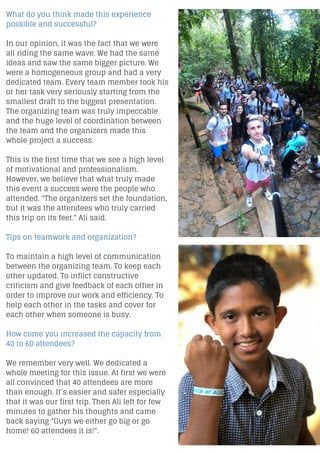 What do you think made this experience
possible and successful?
In our opinion, it was the fact that we were
all riding the same wave. We had the same
ideas and saw the same bigger picture. We
were a homogeneous group and had a very
dedicated team. Every team member took his
or her task very seriously starting from the
smallest draft to the biggest presentation.
The organizing team was truly impeccable
and the huge level of coordination between
the team and the organizers made this
whole project a success.
This is the first time that we see a high level
of motivational and professionalism.
However, we believe that what truly made
this event a success were the people who
attended. "The organizers set the foundation,
but it was the attendees who truly carried
this trip on its feet." Ali said.
Tips on teamwork and organization?
To maintain a high level of communication
between the organizing team. To keep each
other updated. To inflict constructive
criticism and give feedback of each other in
order to improve our work and efficiency. To
help each other in the tasks and cover for
each other when someone is busy.
How come you increased the capacity from
40 to 60 attendees?
We remember very well. We dedicated a
whole meeting for this issue. At first we were
all convinced that 40 attendees are more
than enough. It’s easier and safer especially
that it was our first trip. Then Ali left for few
minutes to gather his thoughts and came
back saying "Guys we either go big or go
home! 60 attendees it is!".
 