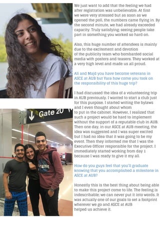 We just want to add that the feeling we had
after registration was unbelievable. At first
we were very stressed but as soon as we
opened the poll, the numbers came flying in. By
the second minute, we had already exceeded
capacity. Truly satisfying; seeing people take
part in something you worked so hard on.
Also, this huge number of attendees is mainly
due to the excitement and devotion
of the publicity team who bombarded social
media with posters and teasers. They worked at
a very high level and made us all proud.
Ali and Majd you have become veterans in
ASCE at AUB but Yara how come you took on
the responsibility of this huge trip?
I had discussed the idea of a volunteering trip
in AUB previously. I wanted to start a club just
for this purpose. I started writing the bylaws
and I even thought about whom
to put in the cabinet. However, I realized that
such a project would be hard to implement
without the support of a reputable club in AUB.
Then one day, in our ASCE at AUB meeting, the
idea was suggested and I was super excited
but I had no idea that it was going to be my
event. Then they informed me that I was the
Executive Officer responsible for the project. I
immediately started working from day 1
because I was ready to give it my all.
How do you guys feel that you’ll graduate
knowing that you accomplished a milestone in
ASCE at AUB?
Honestly this is the best thing about being able
to make this project come to life. The feeling is
indescribable; we can never put it into words. It
was actually one of our goals to set a footprint
wherever we go and ASCE at AUB
helped us achieve it.
 