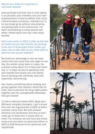 Why do you think it’s important to
volunteer abroad?
Having breaks and free time to only spend
it on yourself, your interests and your self-
entertainment is kind of selfish. Ever since
I [Yara] entered university, I decided not to
let any break go by without volunteering
and giving back to my community. I’ve
been volunteering in many places and
when I heard about this trip I was really
excited.
After every event in ASCE at AUB, we feel like
we made not just new friends, but develop
some sort of meaningful bond unlike any
other club at AUB. Why do you think ASCE at
AUB has this sacred tradition?
We think our advantage is that we have
events that last more than one night or one
day. Our winter camp lasts 4-5 days, the
summer camp about 8 to 9 days and travel
trip 11-12 days. So you’re spending time
with friends that finally turn into family.
You’re bonding over activities, food and
especially volunteering.
Yes, there’s something about working and
giving together that creates a bond like no
other. Not to mention the long nights spent
together and the unforgettable memories
that got created.
I’d like to add that before ASCE, Majd and I
[Ali] were complete strangers. I got to know
him over the organization of ASCE at AUB's
summer camp 2016. We both showed
devotion and excitement and that is how I
really got to know him. It starts with an
event. For instance, we met Yara last winter
camp and now she’s an executive officer in
ASCE at AUB because of her optimism and
capabilities.
 