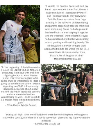 “I went to the hospital because I hurt my
hand. I saw wonders there. First, there’s a
huge sign saying “sponsored by Dettol”
and I seriously doubt they know what
Dettol is. It was so messy, I saw dogs
strolling in the hallways, children crying
and parents screaming because their kids
were screaming. Noura had a huge cut in
her hand but she was keeping it together
and the treatment went smoothly. Faycal
had also cut his hand but he was running
around panting and breathing heavily. We
all thought that he was going to die! I
approached him to see where the cut is… I
swear it was 10 times smaller than
Noura’s. We all laughed at him!”
– Mohamad Fleyfel (CEE, E2)
“In the beginning of the fall semester
I joined the UNICEF club at AUB and I
absolutely fell in love with this idea
of giving back, and when I heard
about this volunteering trip to Sri
Lanka I was so interested and I told a
group of my friends to come, I wasn’t
expecting to ADORE it. I met many
new people, learned about a new
culture, visited an incredible country
and saw sceneries besides
volunteering as well… and I would do
it a million more times if it’s with you
guys”
– Chloe Khadra (Media, Senior)
“During our flight back, we all decided to wear the elephant pants we bought as
souvenirs. Luckily, mine tore in a not so convenient place and my flight was not so
pleasant”
– Kamal Arakji (MECH, E2)
 