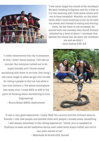 “It was a very good experience. I really liked the country and the civilians were so
friendly. I met new people and bonded more with people I already knew. Something
I will always remember is the rafting experience. “Honik, jina ta nwadde3 el
Chahrour w lawla ser3et badihetna kenna aam nekol lahm b3ajin halla2 aan rou7o
bas yalla meche el hal”.
– Mahmood Al Khatib (CEE, Senior)
“I really recommend this trip to everyone.
At first, I didn’t know anyone, I felt like an
outcast. But everyone turned out to be
super friendly and I found myself
socializing with them in no time. One thing I
will never forget Is when we got into trouble
for riding 4 people in the tuk-tuk while it
can only contain 3. The whole atmosphere
was really nice. I loved ASCE at AUB to the
point of thinking about transferring to Civil
Engineering!
– Noura Bissat (ARCH, Sophomore)
“I will never forget the attack of the monkeys!
We were heading to Sigiriya rock for a hike at
5 in the morning and I took some cereal with
me to have breakfast. Khachfe, on the other
hand, didn’t have anything to eat, so he took
my cereal and instead of eating and sharing
them, he fed them to the monkeys. He
started with one monkey then found himself
attacked by a herd of about 7 monkeys that
wanted the cereal box. So yeah, the monkeys
ate and we didn’t.
– Jana Jawhar (CEE, E3)
 