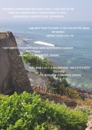 "AND NEXT YEAR IT’S GOING TO BE EVEN BETTER, MARK
MY WORDS.”
– AKRAM YASSIN (CEE, E3)
"I MET NEW PEOPLE AND BONDED MORE WITH PEOPLE I ALREADY
KNEW."
– MAHMOUD EL KHATIB (CEE, SENIOR)
“THE WHOLE ATMOSPHERE WAS REALLY NICE. I LOVE ASCE TO THE
POINT OF THINKING ABOUT TRANSFERRING TO CIVIL!“
– NOURA BISSAT (ARCHITECTURE, SOPHOMORE)
"AND I WOULD DO IT A MILLION MORE TIMES IF IT’S WITH
YOU GUYS”
 – CHLOE KHADRA (ECONOMICS, SENIOR)
 