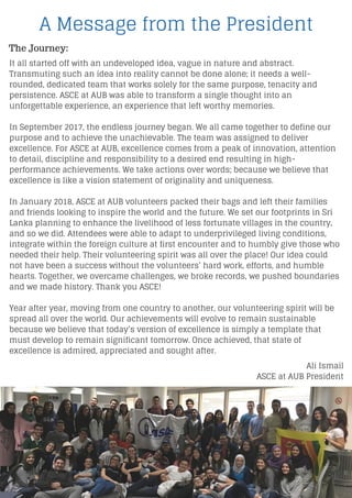It all started off with an undeveloped idea, vague in nature and abstract.
Transmuting such an idea into reality cannot be done alone; it needs a well-
rounded, dedicated team that works solely for the same purpose, tenacity and
persistence. ASCE at AUB was able to transform a single thought into an
unforgettable experience, an experience that left worthy memories.
In September 2017, the endless journey began. We all came together to define our
purpose and to achieve the unachievable. The team was assigned to deliver
excellence. For ASCE at AUB, excellence comes from a peak of innovation, attention
to detail, discipline and responsibility to a desired end resulting in high-
performance achievements. We take actions over words; because we believe that
excellence is like a vision statement of originality and uniqueness.
In January 2018, ASCE at AUB volunteers packed their bags and left their families
and friends looking to inspire the world and the future. We set our footprints in Sri
Lanka planning to enhance the livelihood of less fortunate villages in the country,
and so we did. Attendees were able to adapt to underprivileged living conditions,
integrate within the foreign culture at first encounter and to humbly give those who
needed their help. Their volunteering spirit was all over the place! Our idea could
not have been a success without the volunteers’ hard work, efforts, and humble
hearts. Together, we overcame challenges, we broke records, we pushed boundaries
and we made history. Thank you ASCE!
Year after year, moving from one country to another, our volunteering spirit will be
spread all over the world. Our achievements will evolve to remain sustainable
because we believe that today’s version of excellence is simply a template that
must develop to remain significant tomorrow. Once achieved, that state of
excellence is admired, appreciated and sought after.
Ali Ismail
ASCE at AUB President
A Message from the President
The Journey:
 