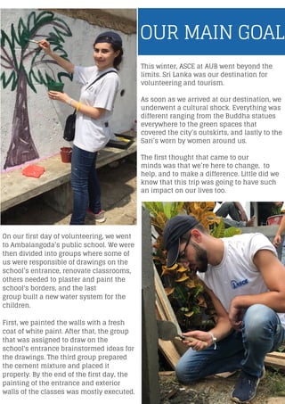 This winter, ASCE at AUB went beyond the
limits. Sri Lanka was our destination for
volunteering and tourism.
As soon as we arrived at our destination, we
underwent a cultural shock. Everything was
different ranging from the Buddha statues
everywhere to the green spaces that
covered the city’s outskirts, and lastly to the
Sari’s worn by women around us.
The first thought that came to our
minds was that we’re here to change, to
help, and to make a difference. Little did we
know that this trip was going to have such
an impact on our lives too.
OUR MAIN GOAL
On our first day of volunteering, we went
to Ambalangoda’s public school. We were
then divided into groups where some of
us were responsible of drawings on the
school’s entrance, renovate classrooms,
others needed to plaster and paint the
school's borders, and the last
group built a new water system for the
children.
First, we painted the walls with a fresh
coat of white paint. After that, the group
that was assigned to draw on the
school's entrance brainstormed ideas for
the drawings. The third group prepared
the cement mixture and placed it
properly. By the end of the first day, the
painting of the entrance and exterior
walls of the classes was mostly executed.
 