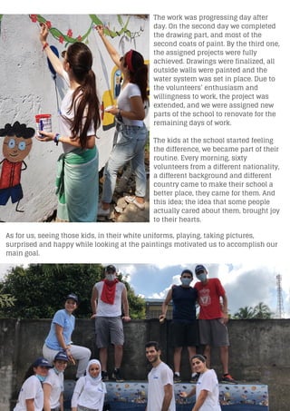The work was progressing day after
day. On the second day we completed
the drawing part, and most of the
second coats of paint. By the third one,
the assigned projects were fully
achieved. Drawings were finalized, all
outside walls were painted and the
water system was set in place. Due to
the volunteers’ enthusiasm and
willingness to work, the project was
extended, and we were assigned new
parts of the school to renovate for the
remaining days of work.
The kids at the school started feeling
the difference, we became part of their
routine. Every morning, sixty
volunteers from a different nationality,
a different background and different
country came to make their school a
better place, they came for them. And
this idea; the idea that some people
actually cared about them, brought joy
to their hearts.
As for us, seeing those kids, in their white uniforms, playing, taking pictures,
surprised and happy while looking at the paintings motivated us to accomplish our
main goal.
 