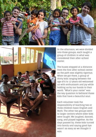 In the afternoon, we were divided
into three groups, each taught a
group of children in what was
considered their after-school
center.
The buses stopped at a distance
from the first after-school center
as the path was slightly rigorous.
When we got there, a group of
thirty kids ranging between the
age of 6 to 12 years old welcomed
us with enthusiasm and joy while
holding us by our hands to their
world. “What’s your name” was
the key question to befriend those
kids that have a beautiful soul.
Each volunteer took the
responsibility of teaching two or
three children basic English and
Math. The other two groups went
to larger centers where older kids
were taught. We laughed, danced,
sang, and played together. As the
days passed by, these kids turned
into family and saying good bye
wasn't as easy as we thought it
was.
 