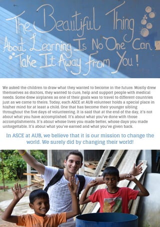 We asked the children to draw what they wanted to become in the future. Mostly drew
themselves as doctors, they wanted to cure, help and support people with medical
needs. Some drew airplanes as one of their goals was to travel to different countries
just as we came to theirs. Today, each ASCE at AUB volunteer holds a special place in
his/her mind for at least a child. One that has become their younger sibling
throughout the five days of volunteering. It is said that at the end of the day, it’s not
about what you have accomplished. It’s about what you’ve done with those
accomplishments. It’s about whose lives you made better, whose days you made
unforgettable. It’s about what you’ve earned and what you’ve given back.
In ASCE at AUB, we believe that it is our mission to change the
world. We surely did by changing their world!
 