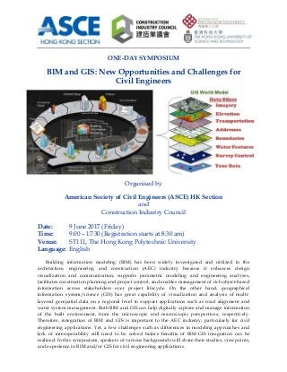                                                                                                                                     
 
 
ONE-DAY SYMPOSIUM
BIM and GIS: New Opportunities and Challenges for
Civil Engineers
Organised by
American Society of Civil Engineers (ASCE) HK Section
and
Construction Industry Council
Date: 9 June 2017 (Friday)
Time: 9:00 – 17:30 (Registration starts at 8:30 am)
Venue: ST111, The Hong Kong Polytechnic University
Language: English
Building information modeling (BIM) has been widely investigated and utilized in the
architecture, engineering and construction (AEC) industry because it enhances design
visualization and communication, supports parametric modeling and engineering analyses,
facilitates construction planning and project control, and enables management of rich object-based
information across stakeholders over project lifecycle. On the other hand, geographical
information system/science (GIS) has great capability of visualization and analysis of multi-
layered geospatial data on a regional level to support applications such as road alignment and
water system management. Both BIM and GIS can help digitally capture and manage information
of the built environment, from the microscopic and macroscopic perspectives, respectively.
Therefore, integration of BIM and GIS is important to the AEC industry, particularly for civil
engineering applications. Yet, a few challenges such as differences in modeling approaches and
lack of interoperability still need to be solved before benefits of BIM-GIS integration can be
realized. In this symposium, speakers of various backgrounds will share their studies, viewpoints,
and experience in BIM and/or GIS for civil engineering applications.
 