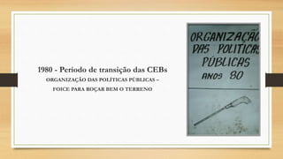 1980 - Período de transição das CEBs
ORGANIZAÇÃO DAS POLÍTICAS PÚBLICAS –
FOICE PARA ROÇAR BEM O TERRENO
 