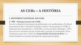 AS CEBs – A HISTÓRIA
I. HISTÓRICO NACIONAL DAS CEBs
5- 1990 - Enfraquecimento das CEBs
Essa foi a década de crescimento da globalização e do neoliberalismo. No Brasil
governaram Collor e Fernando Henrique Cardoso. Nesse período as CEBs só
realizaram dois intereclesiais e o CELAM se reuniu em Santo Domingo ( 1992 )
para um novo encontro, em que foi discutida a questão da inculturação. Nessa
conferência quase não se falou das Comunidades Eclesiais de Base e se
insistiu bastante na estrutura paroquial de organização da Igreja.
 