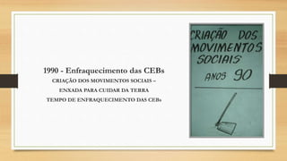 1990 - Enfraquecimento das CEBs
CRIAÇÃO DOS MOVIMENTOS SOCIAIS –
ENXADA PARA CUIDAR DA TERRA
TEMPO DE ENFRAQUECIMENTO DAS CEBs
 