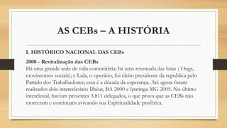 AS CEBs – A HISTÓRIA
I. HISTÓRICO NACIONAL DAS CEBs
2000 - Revitalização das CEBs
Há uma grande sede de vida comunitária; há uma retomada das lutas ( Ongs,
movimentos sociais); e Lula, o operário, foi eleito presidente da republica pelo
Partido dos Trabalhadores; essa é a década da esperança. Até agora foram
realizados dois intereclesiais: Ilhéus, BA 2000 e Ipatinga MG 2005. No último
interclesial, haviam presentes 3.811 delegados, o que prova que as CEBs não
morreram e continuam avivando sua Espiritualidade profética.
 