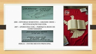 2000 – DIVERSAS SEMENTES – GRANDE CRISE –
REVITALIZAÇÃO DAS CEBs
2007 – APARECIDA CEBs – PARÓQUIA REDE DE
COMUNIDADES
BÍBLIA – INSTRUMENTO PRINCIPAL
 