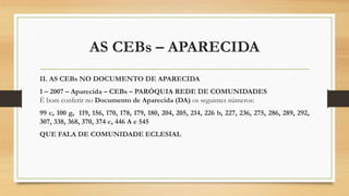 AS CEBs – APARECIDA
II. AS CEBs NO DOCUMENTO DE APARECIDA
1 – 2007 – Aparecida – CEBs – PARÓQUIA REDE DE COMUNIDADES
É bom conferir no Documento de Aparecida (DA) os seguintes números:
99 c, 100 g, 119, 156, 170, 178, 179, 180, 204, 205, 214, 226 b, 227, 236, 275, 286, 289, 292,
307, 338, 368, 370, 374 c, 446 A e 545
QUE FALA DE COMUNIDADE ECLESIAL
 